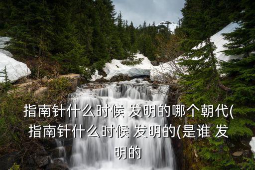  指南針什么時候 發明的哪個朝代( 指南針什么時候 發明的(是誰 發明的