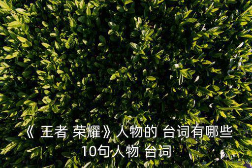 《 王者 榮耀》人物的 臺詞有哪些10句人物 臺詞