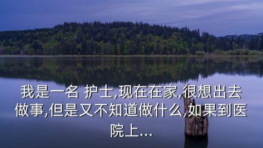 我是一名 護士,現在在家,很想出去做事,但是又不知道做什么,如果到醫院上...