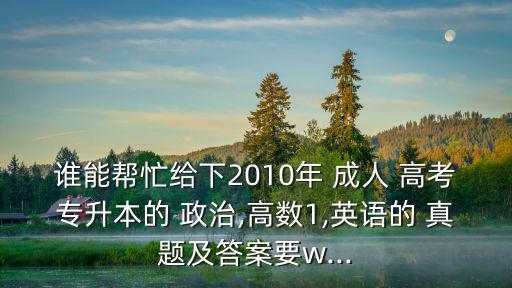誰能幫忙給下2010年 成人 高考專升本的 政治,高數(shù)1,英語的 真題及答案要w...