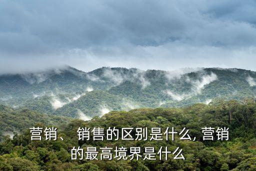  營(yíng)銷、 銷售的區(qū)別是什么, 營(yíng)銷的最高境界是什么