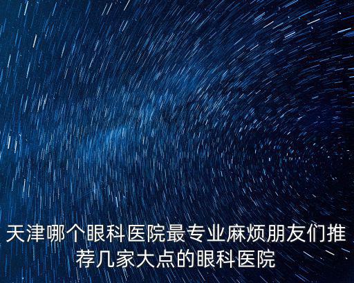 天津哪個眼科醫院最專業麻煩朋友們推薦幾家大點的眼科醫院
