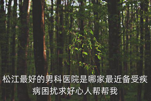 松江最好的男科醫院是哪家最近備受疾病困擾求好心人幫幫我