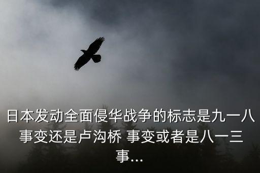日本發(fā)動全面侵華戰(zhàn)爭的標志是九一八 事變還是盧溝橋 事變或者是八一三事...