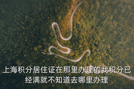 上海積分居住證在那里辦理的我積分已經(jīng)滿就不知道去哪里辦理
