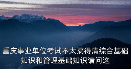重慶事業單位考試不太搞得清綜合基礎知識和管理基礎知識請問這