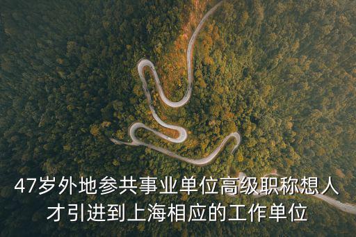 47歲外地參共事業(yè)單位高級職稱想人才引進到上海相應的工作單位