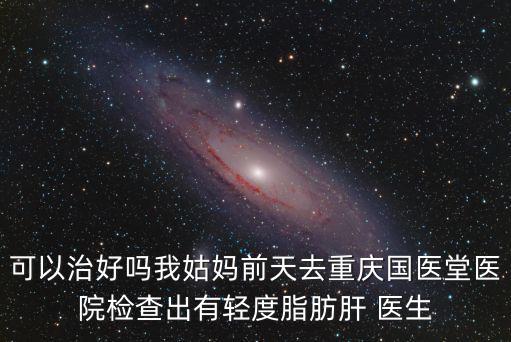 可以治好嗎我姑媽前天去重慶國醫堂醫院檢查出有輕度脂肪肝 醫生