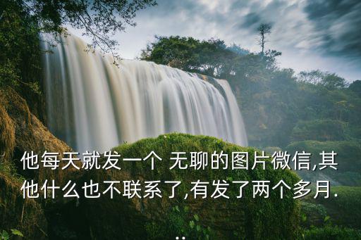 他每天就發一個 無聊的圖片微信,其他什么也不聯系了,有發了兩個多月...