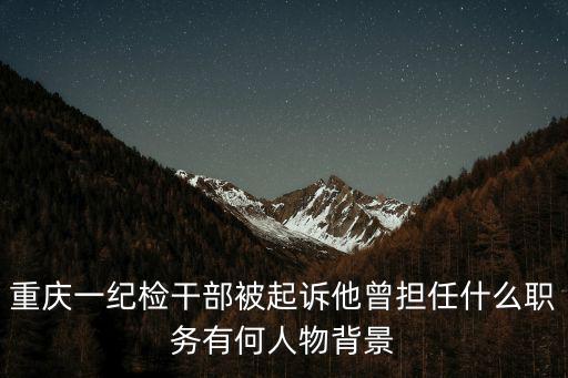 重慶一紀檢干部被起訴他曾擔任什么職務有何人物背景