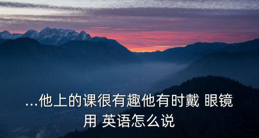 ...他上的課很有趣他有時(shí)戴 眼鏡用 英語(yǔ)怎么說(shuō)