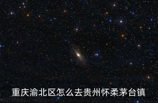 重慶渝北區怎么去貴州懷柔茅臺鎮