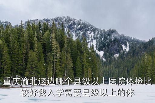重慶渝北這邊哪個縣級以上醫院體檢比較好我入學需要縣級以上的體