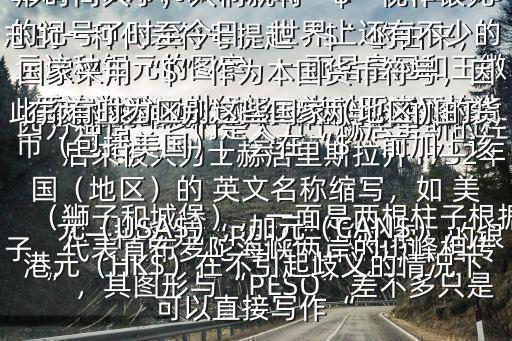  美元的縮寫符號$“$”是 美元標志的一種代表符號提起“$”的由來，要追溯到16世紀初，當時西班牙鑄造了一種名為“PESO”（比索）的銀元這種銀元的圖案，一面是皇冠和王徽（獅子和城堡），一面是兩根柱子根據西方神話，它們是大力士赫居里斯的柱子，代表直布羅陀海峽兩岸的山峰相傳，很久以前，歐洲和非洲，彼此連接，后來被大力士赫居里斯拉開1732年墨西哥城用機器鑄造出一種“雙柱銀元”，其圖形與“PESO”差不多只是在兩柱之間加上了東西兩半球的圖案，兩柱上各有一條卷曲成“$$”狀的圖形時間久了，人們就將“$”視作銀元的記號了時至今日，世界上還有不少的國家采用“$”作為本國貨幣符號，因此，有時為區別這些國家（地區）的貨幣（包括美國），會在“$”前加上該國（地區）的 英文名稱縮寫，如 美元（USA$），加元（CAN$），港元（HK$）在不引起歧義的情況下可以直接寫作“