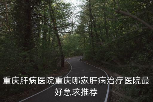 重慶肝病醫(yī)院重慶哪家肝病治療醫(yī)院最好急求推薦