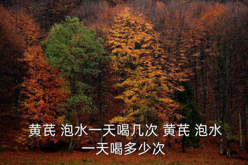  黃芪 泡水一天喝幾次 黃芪 泡水一天喝多少次