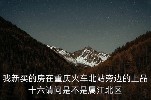 我新買的房在重慶火車北站旁邊的上品十六請問是不是屬江北區