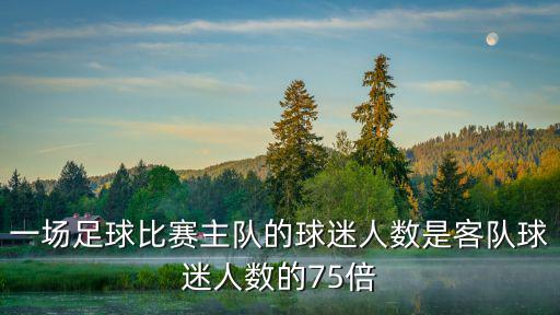 一場足球比賽主隊的球迷人數(shù)是客隊球迷人數(shù)的75倍