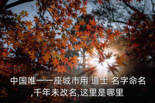 中國唯一一座城市用 道士 名字命名,千年未改名,這里是哪里