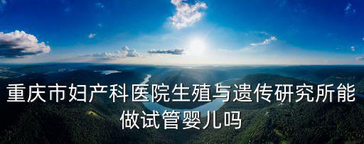 重慶市婦產科醫院生殖與遺傳研究所能做試管嬰兒嗎