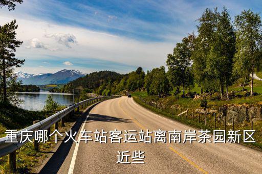重慶哪個火車站客運站離南岸茶園新區(qū)近些