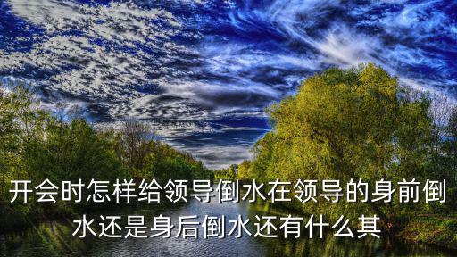 開會時怎樣給領導倒水在領導的身前倒水還是身后倒水還有什么其