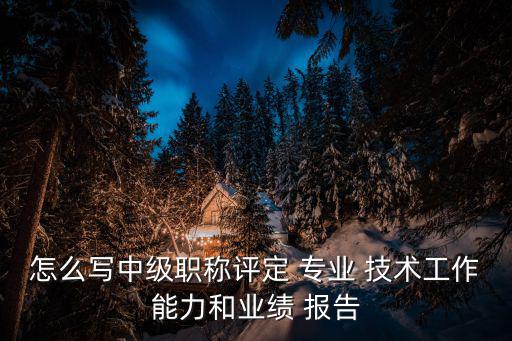怎么寫中級職稱評定 專業(yè) 技術工作能力和業(yè)績 報告
