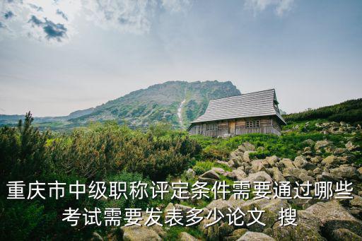 重慶市中級職稱評定條件需要通過哪些考試需要發表多少論文  搜