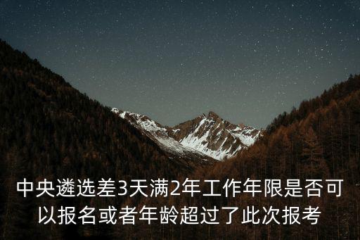 中央遴選差3天滿2年工作年限是否可以報名或者年齡超過了此次報考