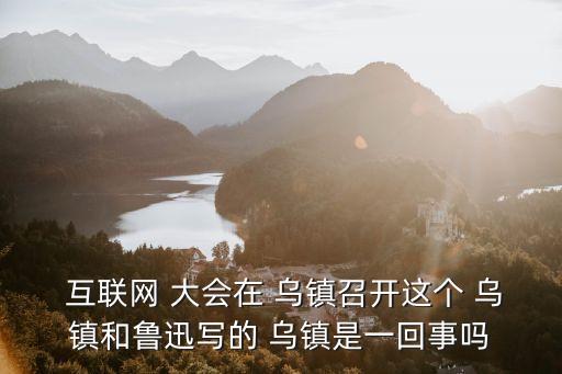  互聯網 大會在 烏鎮召開這個 烏鎮和魯迅寫的 烏鎮是一回事嗎