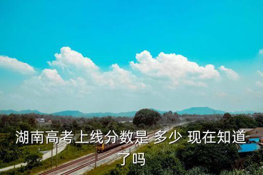 湖南省高考分?jǐn)?shù)線，湖南高考上線分?jǐn)?shù)是 多少 現(xiàn)在知道了嗎