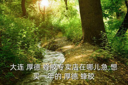 大連 厚德 蜂膠專賣店在哪兒急,想買一年的 厚德 蜂膠