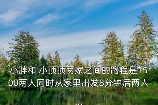 小胖和 小頂頂兩家之間的路程是1500兩人同時從家里出發8分鐘后兩人...