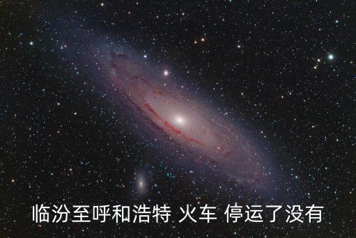 最新火車停運通知今天,山西臨汾到呼和浩特火車全年無停運