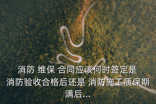  消防 維保 合同應該何時簽定是 消防驗收合格后還是 消防施工質保期滿后...