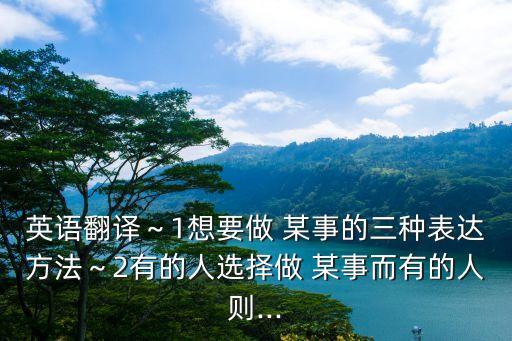 英語翻譯～1想要做 某事的三種表達方法～2有的人選擇做 某事而有的人則...