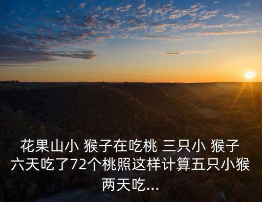 花果山小 猴子在吃桃 三只小 猴子六天吃了72個桃照這樣計算五只小猴兩天吃...