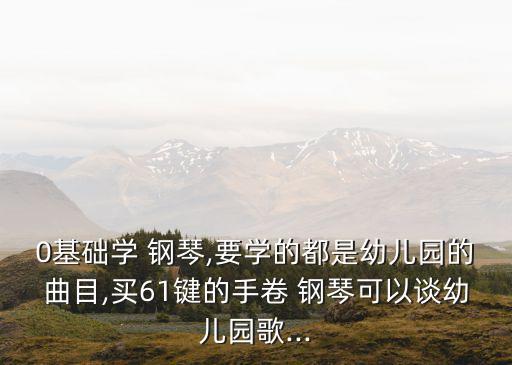0基礎(chǔ)學(xué) 鋼琴,要學(xué)的都是幼兒園的曲目,買(mǎi)61鍵的手卷 鋼琴可以談?dòng)變簣@歌...