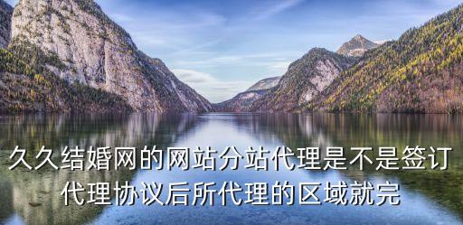 久久結婚網的網站分站代理是不是簽訂代理協議后所代理的區域就完