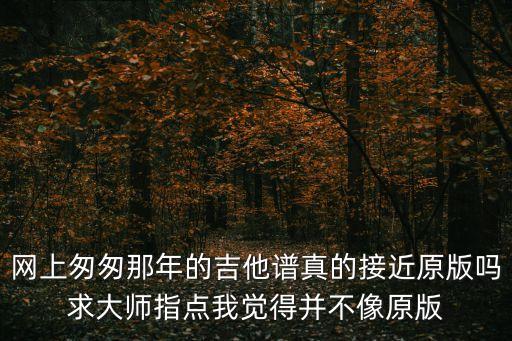 匆匆那年吉他譜，網上匆匆那年的吉他譜真的接近原版嗎求大師指點我覺得并不像原版