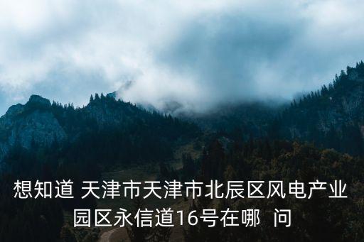 想知道 天津市天津市北辰區風電產業園區永信道16號在哪  問