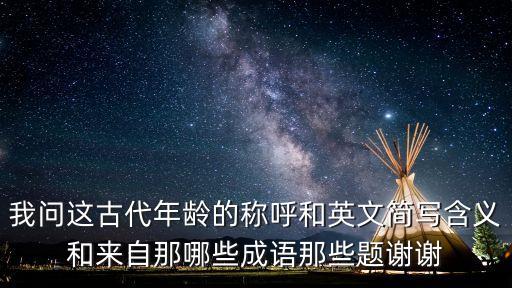 我問這古代年齡的稱呼和英文簡寫含義和來自那哪些成語那些題謝謝