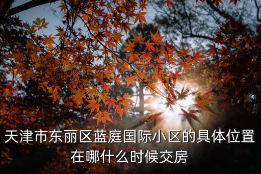 天津市藍庭公寓小區(qū)，天津市東麗區(qū)藍庭國際小區(qū)的具體位置在哪什么時候交房