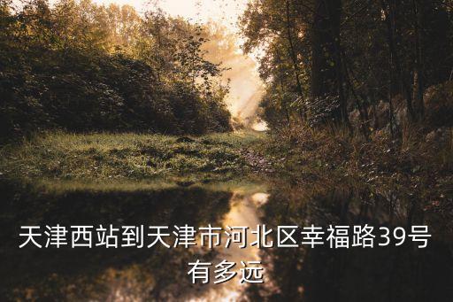 天津西站到天津市河北區幸福路39號有多遠
