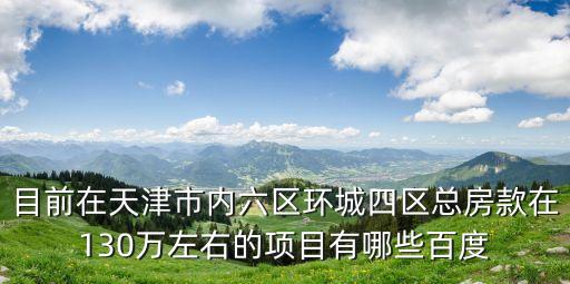 目前在天津市內(nèi)六區(qū)環(huán)城四區(qū)總房款在130萬左右的項目有哪些百度