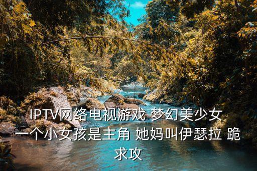 IPTV網(wǎng)絡(luò)電視游戲 夢幻美少女 一個小女孩是主角 她媽叫伊瑟拉 跪求攻