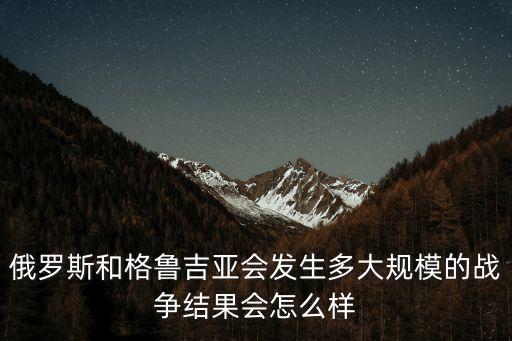 俄羅斯和格魯吉亞會發(fā)生多大規(guī)模的戰(zhàn)爭結(jié)果會怎么樣