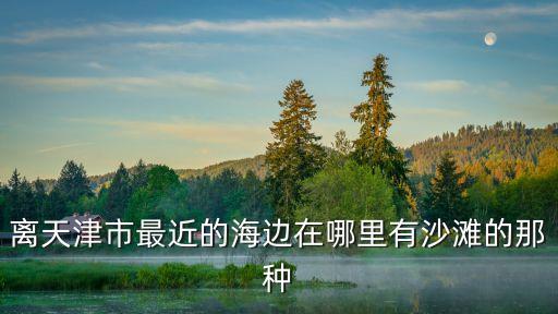 離天津市最近的海邊在哪里有沙灘的那種