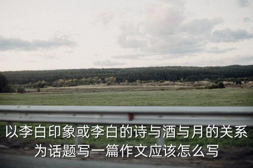以李白印象或李白的詩與酒與月的關系為話題寫一篇作文應該怎么寫