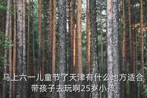 天津市 三六一，馬上六一兒童節了天津有什么地方適合帶孩子去玩啊25歲小孩